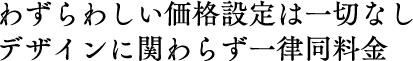 わずらわしい価格設定は一切なし。デザインに関わらず一律同料金